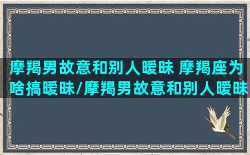 摩羯男故意和别人暧昧 摩羯座为啥搞暧昧/摩羯男故意和别人暧昧 摩羯座为啥搞暧昧-我的网站